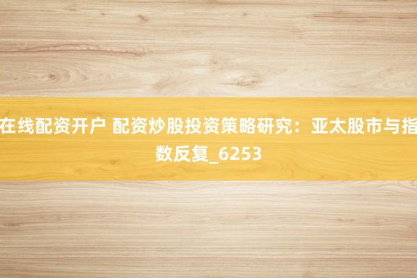 在线配资开户 配资炒股投资策略研究：亚太股市与指数反复_6253